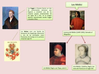 Los Médici
Los Fugger o Fúcares fueron un clan
de comerciantes alemanes que
llegaron a constituir uno de los
mayores grupos empresariales de
los siglos XV y XVI,. En la imagen
aparece representado Jacobo Fugger
o Jacobo el Rico.

Los Welser eran una familia de
banqueros de Augsburgo (Alemania)
y una de las principales casas
financieras de Europa en la primera
mitad del siglo XV

Lorenzo de Médici (1449-1492), llamado el
Magnífico

Un Médici llegó a ser Papa, León X

Una Médici, Catalina, llegó a ser
reina de Francia en el siglo XVI

 