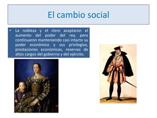 El cambio social
• La nobleza y el clero aceptaron el
aumento del poder del rey, pero
continuaron manteniendo casi intacto su
poder económico y sus privilegios,
prestaciones económicas, reservas de
altos cargos del gobierno y del ejército.

 
