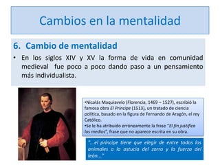 Cambios en la mentalidad
6. Cambio de mentalidad
• En los siglos XIV y XV la forma de vida en comunidad
medieval fue poco a poco dando paso a un pensamiento
más individualista.

•Nicolás Maquiavelo (Florencia, 1469 – 1527), escribió la
famosa obra El Príncipe (1513), un tratado de ciencia
política, basado en la figura de Fernando de Aragón, el rey
Católico.
•Se le ha atribuido erróneamente la frase “El fin justifica
los medios”, frase que no aparece escrita en su obra.

"...el príncipe tiene que elegir de entre todos los
animales a la astucia del zorro y la fuerza del
león..."

 