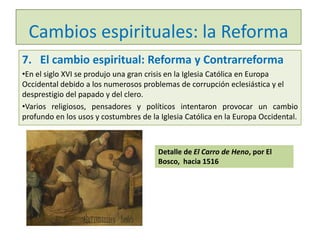 Cambios espirituales: la Reforma
7. El cambio espiritual: Reforma y Contrarreforma
•En el siglo XVI se produjo una gran crisis en la Iglesia Católica en Europa
Occidental debido a los numerosos problemas de corrupción eclesiástica y el
desprestigio del papado y del clero.
•Varios religiosos, pensadores y políticos intentaron provocar un cambio
profundo en los usos y costumbres de la Iglesia Católica en la Europa Occidental.

Detalle de El Carro de Heno, por El
Bosco, hacia 1516

 