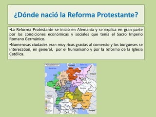¿Dónde nació la Reforma Protestante?
•La Reforma Protestante se inició en Alemania y se explica en gran parte
por las condiciones económicas y sociales que tenía el Sacro Imperio
Romano Germánico.
•Numerosas ciudades eran muy ricas gracias al comercio y los burgueses se
interesaban, en general, por el humanismo y por la reforma de la Iglesia
Católica.

 