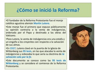 ¿Cómo se inició la Reforma?
•El fundador de la Reforma Protestante fue el monje
católico agustino alemán Martín Lutero.
•Este monje fue el primero que expuso públicamente
su opinión contraria a la venta de indulgencias,
ordenada por el Papa y destinada a las obras del
Vaticano.
•Para Lutero, la venta de indulgencias era una estafa y
un engaño a los creyentes con respecto a la salvación
de sus almas.
•En 1517, Lutero clavó en la puerta de la iglesia de
Wittenberg sus 95 tesis, en las que atacaba la venta de
indulgencias y esbozaba lo que sería su doctrina de la
salvación solo por la fe.
•Este documento se conoce como las 95 tesis de
Wittenberg y se considera el comienzo de la Reforma
Protestante.

 