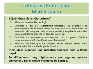 La Reforma Protestante:
Martin Lutero
• ¿Qué ideas defendía Lutero?
1.
2.

3.
4.

Afirmaba la salvación por la fe.
Defendía la idea del sacerdocio universal: de acuerdo a su
interpretación de la Biblia, todos los cristianos eran sacerdotes sin
necesidad de ninguna ordenación especial y negaba la autoridad
suprema del Papa sobre la cristiandad universal.
Criticaba los numerosos sacramentos de la Iglesia Católica,
reduciéndolos a sólo dos (Bautismo y Eucaristía)
Afirmaba también que los poderes civiles debían tener plena
autoridad política sobre la Iglesia Católica.

• Estas ideas suponían una auténtica amenaza para la Roma
papal.
• Se difundieron muy rápidamente por algunos estados
alemanes y por el centro y el norte de Europa.

 