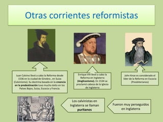 Otras corrientes reformistas

Juan Calvino llevó a cabo la Reforma desde
1536 en la ciudad de Ginebra , en Suiza
(Calvinismo). Su doctrina basada en la creencia
en la predestinación tuvo mucho éxito en los
Países Bajos, Suiza, Escocia y Francia.

Enrique VIII llevó a cabo la
Reforma en Inglaterra
(Anglicanismo). En 1534 se
proclamó cabeza de la Iglesia
de Inglaterra

Los calvinistas en
Inglaterra se llaman
puritanos

John Knox es considerado el
líder de la Reforma en Escocia
(Presbiterianos)

Fueron muy perseguidos
en Inglaterra

 