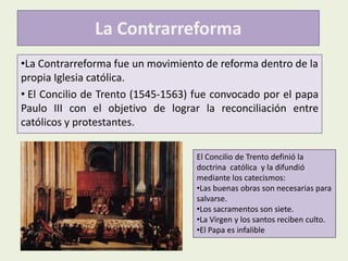 La Contrarreforma
•La Contrarreforma fue un movimiento de reforma dentro de la
propia Iglesia católica.
• El Concilio de Trento (1545-1563) fue convocado por el papa
Paulo III con el objetivo de lograr la reconciliación entre
católicos y protestantes.
El Concilio de Trento definió la
doctrina católica y la difundió
mediante los catecismos:
•Las buenas obras son necesarias para
salvarse.
•Los sacramentos son siete.
•La Virgen y los santos reciben culto.
•El Papa es infalible

 