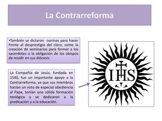 La Contrarreforma
•También se dictaron normas para hacer
frente al desprestigio del clero, como la
creación de seminarios para formar a los
sacerdotes o la obligación de los obispos
de residir en sus diócesis.

La Compañía de Jesús, fundada en
1540, fue un importante apoyo a la
Contrarreforma, ya que sus miembros
hacían un voto de especial obediencia
al Papa, tenían una sólida formación
teológica y se dedicaron a la
predicación y a la educación.

 