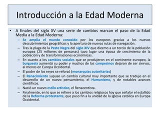 Introducción a la Edad Moderna
• A finales del siglo XV una serie de cambios marcan el paso de la Edad
Media a la Edad Moderna:
– Se amplia el mundo conocido por los europeos gracias a los nuevos
descubrimientos geográficos y la apertura de nuevas rutas de navegación.
– Tras la plaga de la Peste Negra del siglo XIV que diezmo a un tercio de la población
europea (25 millones de personas) tuvo lugar una época de crecimiento de la
población y de transformaciones económicas.
– En cuanto a los cambios sociales que se produjeron en el continente europeo, la
burguesía aumentó su poder y muchos de los campesinos dejaron de ser siervos,
al menos en Europa Occidental.
– El poder de los reyes se reforzó (monarquías autoritarias)
– El Renacimiento supuso un cambio cultural muy importante que se tradujo en el
desarrollo de un nuevo pensamiento, el Humanismo, y de notables avances
científicos.
– Nació un nuevo estilo artístico, el Renacentista.
– Finalmente, en lo que se refiere a los cambios religiosos hay que señalar el estallido
de la Reforma protestante, que puso fin a la unidad de la Iglesia católica en Europa
Occidental.

 