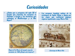Curiosidades
•

¿Sabes que a principios del siglo XV el
mundo que conocían los europeos se
limitaba a Europa y los territorios que
rodeaban el Mediterráneo y el Mar
Negro?

Mapa de Fra Mauro del mundo conocido
alrededor de 1460 ¿Dónde está América?

•

Los europeos también sabían de la
existencia de India, China y Japón por
los viajes que realizaron algunos
viajeros medievales como Marco Polo

Caravana de Marco Polo

 