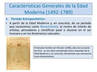 Características Generales de la Edad
Moderna (1492-1789)
2. Período Antropocéntrico:
• A partir de la Edad Moderna y, en concreto, de un período
que conocemos como Renacimiento, el centro de interés de
artistas, pensadores y científicos pasó a situarse en el ser
humano y en los fenómenos naturales.

El llamado Hombre de Vitrubio (1490), obra de Leonardo
da Vinci, es una obra considerada como arquetipo de la
Edad Moderna y, en concreto, del período que conocemos
como Renacimiento.

 