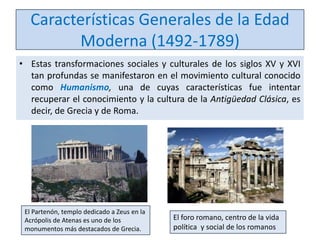 Características Generales de la Edad
Moderna (1492-1789)
• Estas transformaciones sociales y culturales de los siglos XV y XVI
tan profundas se manifestaron en el movimiento cultural conocido
como Humanismo, una de cuyas características fue intentar
recuperar el conocimiento y la cultura de la Antigüedad Clásica, es
decir, de Grecia y de Roma.

El Partenón, templo dedicado a Zeus en la
Acrópolis de Atenas es uno de los
monumentos más destacados de Grecia.

El foro romano, centro de la vida
política y social de los romanos

 
