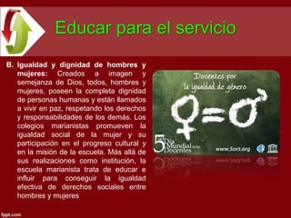 Educar para el servicio
B. Igualdad y dignidad de hombres y
   mujeres: Creados a imagen y
   semejanza de Dios, todos, hombres y
   mujeres, poseen la completa dignidad
   de personas humanas y están llamados
   a vivir en paz, respetando los derechos
   y responsabilidades de los demás. Los
   colegios marianistas promueven la
   igualdad social de la mujer y su
   participación en el progreso cultural y
   en la misión de la escuela. Más allá de
   sus realizaciones como institución, la
   escuela marianista trata de educar e
   influir para conseguir la igualdad
   efectiva de derechos sociales entre
   hombres y mujeres
 