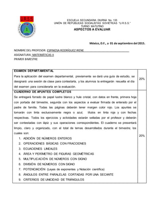 ESCUELA SECUNDARIA DIURNA No. 135
UNIÓN DE REPÚBLICAS SOCIALISTAS SOVIÉTICAS “U.R.S.S.”
TURNO MATUTINO
ASPECTOS A EVALUAR
México, D.F., a 01 de septiembre del 2015.
NOMBRE DEL PROFESOR: ESPINOSA RODRÍGUEZ IRENE_____________________________
ASIGNATURA: MATEMÁTICAS II
PRIMER BIMESTRE
EXAMEN DEPARTAMENTAL
Para la aplicación del examen departamental, previamente se dará una guía de estudio, se
designará una sesión de clase para contestarla, y los alumnos la entregarán resuelta el día
del examen para considerarla en la evaluación.
20%
CUADERNO DE APUNTES COMPLETOS
Se entregará forrado de papel lustre blanco y hule cristal, con datos en frente, primera hoja
con portada del bimestre, segunda con los aspectos a evaluar firmada de enterado por el
padre de familia. Todas las páginas deberán tener margen color rojo. Los apuntes se
tomarán con tinta exclusivamente negra o azul, títulos en tinta roja y con fechas
respectivas. Todos los ejercicios y actividades estarán selladas por el profesor y deberán
ser contestadas con lápiz y sus operaciones correspondientes. El cuaderno se presentará
limpio, claro y organizado, con el total de temas desarrollados durante el bimestre; los
cuales son:
1. ADICIÓN DE NÚMEROS ENTEROS
2. OPERACIONES BÁSICAS CON FRACCIONES
3. ECUACIONES LINEALES
4. ÁREA Y PERÍMETRO DE FIGURAS GEOMÉTRICAS
5. MULTIPLICACIÓN DE NÚMEROS CON SIGNO
6. DIVISIÓN DE NÚMEROS CON SIGNO
7. POTENCIACIÓN (Leyes de exponentes y Notación científica)
8. ÁNGULOS ENTRE PARALELAS CORTADAS POR UNA SECANTE
9. CRITERIOS DE UNICIDAD DE TRIÁNGULOS
20%
 