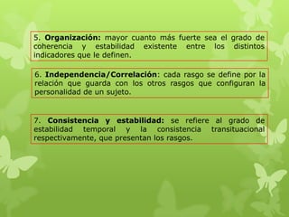 5. Organización: mayor cuanto más fuerte sea el grado de
coherencia y estabilidad existente entre los distintos
indicadores que le definen.
6. Independencia/Correlación: cada rasgo se define por la
relación que guarda con los otros rasgos que configuran la
personalidad de un sujeto.
7. Consistencia y estabilidad: se refiere al grado de
estabilidad temporal y la consistencia transituacional
respectivamente, que presentan los rasgos.
 