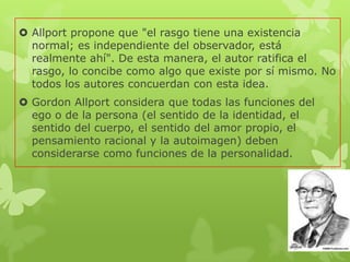  Allport propone que "el rasgo tiene una existencia
normal; es independiente del observador, está
realmente ahí". De esta manera, el autor ratifica el
rasgo, lo concibe como algo que existe por sí mismo. No
todos los autores concuerdan con esta idea.
 Gordon Allport considera que todas las funciones del
ego o de la persona (el sentido de la identidad, el
sentido del cuerpo, el sentido del amor propio, el
pensamiento racional y la autoimagen) deben
considerarse como funciones de la personalidad.
 