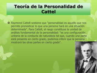  Raymond Cattell sostiene que "personalidad es aquello que nos
permite pronosticar lo que una persona hará en una situación
determinada". Para Cattell, el rasgo constituye la unidad de
análisis fundamental de la personalidad: "es una configuración
unitaria de la conducta de naturaleza tal que, cuando una parte
está presente en cierto grado, podemos inferir que la persona
mostrará las otras partes en cierto grado".
Teoría de la Personalidad de
Cattel
 