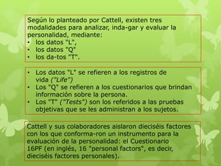 Según lo planteado por Cattell, existen tres
modalidades para analizar, inda-gar y evaluar la
personalidad, mediante:
• los datos "L",
• los datos "Q"
• los da-tos "T".
• Los datos "L" se refieren a los registros de
vida ("Life")
• Los "Q" se refieren a los cuestionarios que brindan
información sobre la persona.
• Los "T" ("Tests") son los referidos a las pruebas
objetivas que se les administran a los sujetos.
Cattell y sus colaboradores aislaron dieciséis factores
con los que conforma-ron un instrumento para la
evaluación de la personalidad: el Cuestionario
16PF (en inglés, 16 "personal factors", es decir,
dieciséis factores personales).
 
