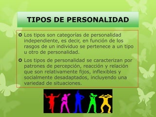 TIPOS DE PERSONALIDAD
 Los tipos son categorías de personalidad
independiente, es decir, en función de los
rasgos de un individuo se pertenece a un tipo
u otro de personalidad.
 Los tipos de personalidad se caracterizan por
patrones de percepción, reacción y relación
que son relativamente fijos, inflexibles y
socialmente desadaptados, incluyendo una
variedad de situaciones.
 