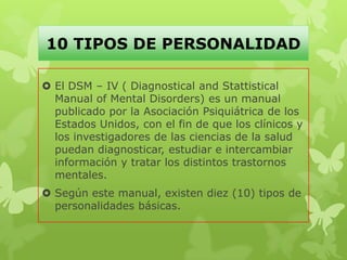 10 TIPOS DE PERSONALIDAD
 El DSM – IV ( Diagnostical and Stattistical
Manual of Mental Disorders) es un manual
publicado por la Asociación Psiquiátrica de los
Estados Unidos, con el fin de que los clínicos y
los investigadores de las ciencias de la salud
puedan diagnosticar, estudiar e intercambiar
información y tratar los distintos trastornos
mentales.
 Según este manual, existen diez (10) tipos de
personalidades básicas.
 