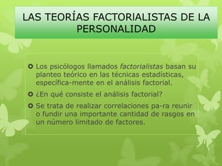 LAS TEORÍAS FACTORlALISTAS DE LA
PERSONALIDAD
 Los psicólogos llamados factorialistas basan su
planteo teórico en las técnicas estadísticas,
específica-mente en el análisis factorial.
 ¿En qué consiste el análisis factorial?
 Se trata de realizar correlaciones pa-ra reunir
o fundir una importante cantidad de rasgos en
un número limitado de factores.
 