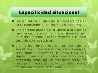Especificidad situacional
 Los individuos pueden no ser consistentes en
su comportamiento en distintas situaciones.
 Una persona puede ser diligente a la hora de
llevar a cabo sus compromisos laborales pero
muy poco escrupuloso con respecto a cumplir
sus obligaciones sociales.
 Una chica joven puede ser sociable y
simpática en las interacciones con sus amigas,
pero tímida, reservada e introvertida con
alguien mayor o con los hombres. En tal caso,
describirla como alguien cordial no seria una
descripción acertada de los detalles de sus
tendencias de comportamiento.
 