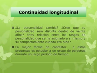 Continuidad longitudinal
 ¿La personalidad cambia? ¿Cree que su
personalidad será distinta dentro de veinte
años? ¿Hay relación entre los rasgos de
personalidad que se ha asignado a si mismo y
su comportamiento cuando era niño?
 La mejor forma de contestar a estas
preguntas es estudiar a un grupo de personas
durante un largo periodo de tiempo.
 