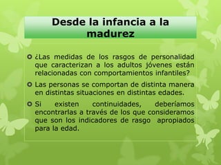 Desde la infancia a la
madurez
 ¿Las medidas de los rasgos de personalidad
que caracterizan a los adultos jóvenes están
relacionadas con comportamientos infantiles?
 Las personas se comportan de distinta manera
en distintas situaciones en distintas edades.
 Si existen continuidades, deberíamos
encontrarlas a través de los que consideramos
que son los indicadores de rasgo apropiados
para la edad.
 