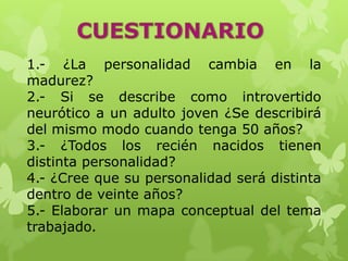 1.- ¿La personalidad cambia en la
madurez?
2.- Si se describe como introvertido
neurótico a un adulto joven ¿Se describirá
del mismo modo cuando tenga 50 años?
3.- ¿Todos los recién nacidos tienen
distinta personalidad?
4.- ¿Cree que su personalidad será distinta
dentro de veinte años?
5.- Elaborar un mapa conceptual del tema
trabajado.
 