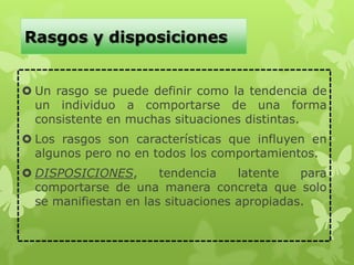 Rasgos y disposiciones
 Un rasgo se puede definir como la tendencia de
un individuo a comportarse de una forma
consistente en muchas situaciones distintas.
 Los rasgos son características que influyen en
algunos pero no en todos los comportamientos.
 DISPOSICIONES, tendencia latente para
comportarse de una manera concreta que solo
se manifiestan en las situaciones apropiadas.
 