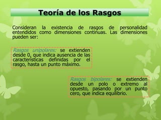 Teoría de los Rasgos
Consideran la existencia de rasgos de personalidad
entendidos como dimensiones continuas. Las dimensiones
pueden ser:
Rasgos unipolares: se extienden
desde 0, que indica ausencia de las
características definidas por el
rasgo, hasta un punto máximo.
Rasgos bipolares: se extienden
desde un polo o extremo al
opuesto, pasando por un punto
cero, que indica equilibrio.
 