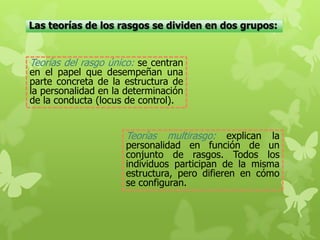 Las teorías de los rasgos se dividen en dos grupos:
Teorías del rasgo único: se centran
en el papel que desempeñan una
parte concreta de la estructura de
la personalidad en la determinación
de la conducta (locus de control).
Teorías multirasgo: explican la
personalidad en función de un
conjunto de rasgos. Todos los
individuos participan de la misma
estructura, pero difieren en cómo
se configuran.
 