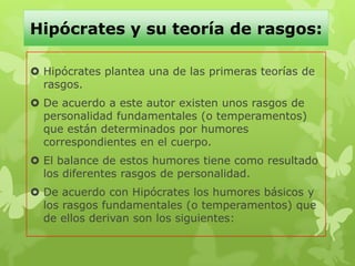 Hipócrates y su teoría de rasgos:
 Hipócrates plantea una de las primeras teorías de
rasgos.
 De acuerdo a este autor existen unos rasgos de
personalidad fundamentales (o temperamentos)
que están determinados por humores
correspondientes en el cuerpo.
 El balance de estos humores tiene como resultado
los diferentes rasgos de personalidad.
 De acuerdo con Hipócrates los humores básicos y
los rasgos fundamentales (o temperamentos) que
de ellos derivan son los siguientes:
 