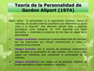 Teoría de la Personalidad de
Gordon Allport (1974)
Allport define: "la personalidad es la organización dinámica, interna al
individuo, de aquellos sistemas psicofísicos que determinan su ajuste
único a la situación". Esta definición atiende tanto a aspectos
psicológicos como biológicos. En 1974 desarrolla una teoría
descriptiva y contempla la existencia de tres tipos de rasgos de la
personalidad:
1. Rasgos cardinales: caracterizan la personalidad total del individuo.
Son tan dominantes que influyen prácticamente en todos los
aspectos de la conducta.
2. Rasgos centrales: Son el conjunto de tendencias características
que describen la personalidad de cada individuo. Entre cinco y diez
rasgos son suficientes para caracterizar la personalidad de un
individuo.
3. Rasgos secundarios: son rasgos que las personas muestran de
forma esporádica en algún momento o situación.
 