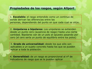 Propiedades de los rasgos, según Allport
1. Escalable: el rasgo entendido como un continuo de
donde derivan las diferencias entre las
personas, dependiendo del punto en que cada cual se sitúe.
2. Unipolares o bipolares: Los unipolares se extienden
desde un punto cero (ausencia de rasgo) hasta una cierta
cantidad. Bipolares van de un polo al opuesto pasando por
cero (el cero sería un punto de equilibrio entre los polos)
3. Grado de universalidad: desde los que sólo son
aplicables a un sujeto concreto hasta los que se pueden
aplicar a toda la población.
4. Generalidad: de un rasgo es proporcional al nº de
indicadores de rasgo que se le pueden aplicar
 