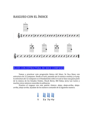 RASGUEO 
CON 
EL 
ÍNDICE 
BLUES 
CON 
ESTRUCTURA 
DE 
DOCE 
COMPASES 
Vamos 
a 
practicar 
esta 
progresión 
básica 
del 
blues. 
Se 
lla,a 
blues 
con 
estructura 
de 
12 
compases. 
Desde 
el 
rock, 
pasando 
por 
la 
música 
country 
y 
el 
pop, 
la 
estructura 
de 
12 
compases 
es 
el 
fundamento 
sobre 
el 
cual 
se 
basa 
una 
gran 
parte 
de 
la 
música 
de 
los 
Estados 
Unidos. 
Chuck 
Berry, 
Bill 
Haley, 
Jerry 
Lee 
Lewis 
y 
muchos 
otros 
músicos 
conocidos 
la 
utilizaron. 
Practica 
el 
rasgueo 
con 
este 
patrón 
rítmico: 
abajo, 
abajo-­‐arriba, 
abajo-­‐ 
arriba, 
abajo-­‐arriba. 
Ayudate 
de 
los 
número 
contando 
de 
la 
siguiente 
manera: 
1 
2 
y 
3 
y 
4 
y 
 