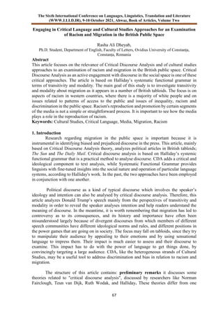 The Sixth International Conference on Languages, Linguistics, Translation and Literature
(WWW.LLLD.IR), 9-10 October 2021, Ahwaz, Book of Articles, Volume Two
67
Engaging in Critical Language and Cultural Studies Approaches for an Examination
of Racism and Migration in the British Public Space
Rasha Ali Dheyab,
Ph.D. Student, Department of English, Faculty of Letters, Ovidius University of Constanța,
Constanța, Romania
Abstract
This article focuses on the relevance of Critical Discourse Analysis and of cultural studies
approaches to an examination of racism and migration in the British public space. Critical
Discourse Analysis as an active engagement with discourse in the social space is one of these
critical approaches. The article is based on Halliday’s systematic functional grammar in
terms of transitivity and modality. The main goal of this study is to investigate transitivity
and modality about migration as it appears in a number of British tabloids. The focus is on
aspects of racism in western countries, where there is a majority of white people and on
issues related to patterns of access to the public and issues of inequality, racism and
discrimination in the public space. Racism's reproduction and promotion by certain segments
of the media is not a simple or straightforward process. It is important to see how the media
plays a role in the reproduction of racism.
Keywords: Cultural Studies, Critical Language, Media, Migration, Racism
1. Introduction
Research regarding migration in the public space is important because it is
instrumental in identifying biased and prejudiced discourse in the press. This article, mainly
based on Critical Discourse Analysis theory, analyzes political articles in British tabloids;
The Sun and The Daily Mail. Critical discourse analysis is based on Halliday’s systemic
functional grammar that is a practical method to analyse discourse. CDA adds a critical and
ideological component to text analysis, while Systematic Functional Grammar provides
linguists with fine-tuned insights into the social nature and operation of particular language
systems, according to Halliday's work. In the past, the two approaches have been employed
in conjunction with one another.
Political discourse as a kind of typical discourse which involves the speaker’s
ideology and intention can also be analysed by critical discourse analysis. Therefore, this
article analyzes Donald Trump’s speech mainly from the perspectives of transitivity and
modality in order to reveal the speaker analyses intention and help readers understand the
meaning of discourse. In the meantime, it is worth remembering that migration has led to
controversy as to its consequences, and its history and importance have often been
misunderstood largely because of divergent discourses from which members of different
speech communities have different ideological norms and rules, and different positions in
the power games that are going on in society. The focus may fall on tabloids, since they try
to manipulate their audience by appealing to their emotions and by using sensational
language to impress them. Their impact is much easier to assess and their discourse to
examine. This impact has to do with the power of language to get things done, by
convincingly targeting a large audience. CDA, like the heterogeneous strands of Cultural
Studies, may be a useful tool to address discrimination and bias in relation to racism and
migration.
The structure of this article contains: preliminary remarks it discusses some
theories related to "critical discourse analysis", discussed by researchers like Norman
Fairclough, Teun van Dijk, Ruth Wodak, and Halliday. These theories differ from one
 