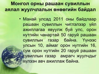 Монгол орны рашаан сувиллын
аялал жуулчлалын өнөөгийн байдал
• Манай улсад 2011 оны байдлаар
рашаан сувиллын чиглэлээр үйл
ажиллагаа явуулж буй улс, орон
нутгийн чанартай 50 гаруй рашаан
сувиллын газар байна. Үүнээс
улсын 10, аймаг орон нутгийн 16,
сум орон нутгийн 20 гаруй рашаан
сувиллын газар амрагч жуулчдыг
хүлээн авч ажиллаж байна.

 