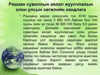 Рашаан сувиллын аялал жуулчлалын
олон улсын хөгжлийн хандлага
• Рашаанд амрах хүмүүсийн тоо XVIII зууны
сүүлээр нэг жилд 3 800 000 байсан бол XXI
зууны эхэн үе гэхэд 36 800 000 буюу 9,5 дахин
нэмэгджээ.
Дэлхийн
хэмжээний
рашаан
сувиллын аялал жуулчлалын олон улсын
хөгжлийн хандлагыг авч үзвэл Ази болон
Европын улс орнуудад харилцан адилгүй
хөгжиж байна. Жишээ нь: Япон улсад
рашааныг ихэвчлэн амралтын хобби маягаар
хөгжүүлж байгаа бол Солонгос улсад гоозүй
болон гоо сайхны чиглэлээр хөгжүүлж ашиглаж
байна. Харин Европт зөвхөн орчин үед
рашааныг эмчийн зааврын дагуу эмийн
журмаар ашиглаж байна.

 