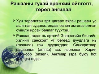 Рашааны тухай ерөнхий ойлголт,
төрөл ангилал
 Хүн төрөлхтөн эрт цагаас эхлэн рашаан ус
ашиглан судалж, элдэв өвчин эмгэгээ эмнэн
сувилж ирсэн баялаг түүхтэй.
 Рашаан гэдэг нь эртний Энэтхэгийн бичгийн
хэлний санскрит үг бөгөөд дуудлага нь
(rasauna) гэж дуудагддаг. Санскритаар
рашааныг (amrita) гэж нэрлэдэг. Харин
Японоор (onsen), Англиар (spa буюу hot
springs) гэдэг.

 