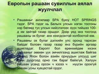 Европын рашаан сувиллын аялал
жуулчлал
• Рашааныг ангилаар SPA буюу HOT SPRINGS
гэдэг. SPA гэдэг нь Бельги улсын нэгэн тосгоны
нэр бөгөөд тус улсын нийслэлээс зүүн тийшээ 100д км зайтай газар оршдог. Дээр үед энэ тосгонд
рашааны эх булаг анх нээгдсэнтэй холбоотой юм.
• Рашааны эх булаг дэлхийн улс оронд тархсан
байдаг боловч газар газар янз бүрийн аргаар
ашигладаг. Европт бол ерөнхийдөө ихэнх
рашааныг зөвхөн уух эмчилгээнд ашиглаж байгаа
бөгөөд Япон болон азийн орнуудын улсууд шиг
банн дүүргээд орно гэж бараг байхгүй. Халуун
рашаан усанд орсон ч хэзээ ч
нүцгэн орохгүй
зөвхөн усны хувцастай ордог.

 
