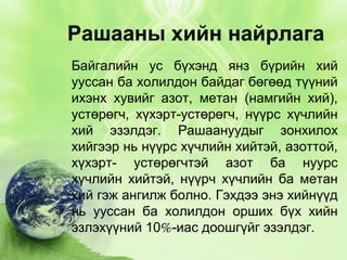Рашааны хийн найрлага
Байгалийн ус бүхэнд янз бүрийн хий
ууссан ба холилдон байдаг бөгөөд түүний
ихэнх хувийг азот, метан (намгийн хий),
устөрөгч, хүхэрт-устөрөгч, нүүрс хүчлийн
хий эзэлдэг. Рашаануудыг зонхилох
хийгээр нь нүүрс хүчлийн хийтэй, азоттой,
хүхэрт- устөрөгчтэй азот ба нуурс
хүчлийн хийтэй, нүүрч хүчлийн ба метан
хий гэж ангилж болно. Гэхдээ энэ хийнүүд
нь ууссан ба холилдон орших бүх хийн
эзлэхүүний 10%-иас доошгүйг эзэлдэг.

 