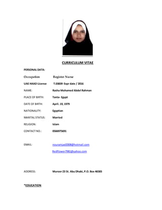CURRICULUM VITAE
PERSONAL DATA:
Occupation Register Nurse
UAE HAAD License T.03839 Expr date / 2016
NAME: Rasha Mohamed Abdel Rahman
PLACE OF BIRTH: Tanta- Egypt
DATE OF BIRTH: April. 19, 1979
NATIONALITY: Egyptian
MARITAL STATUS: Married
RELIGION: Islam
CONTACT NO.: 0566975691
EMAIL: nouramjad2008@hotmail.com
Redflower7981@yahoo.com
ADDRESS: Muroor 23 St. Abu Dhabi, P.O. Box 46583
*EDUCATION
 