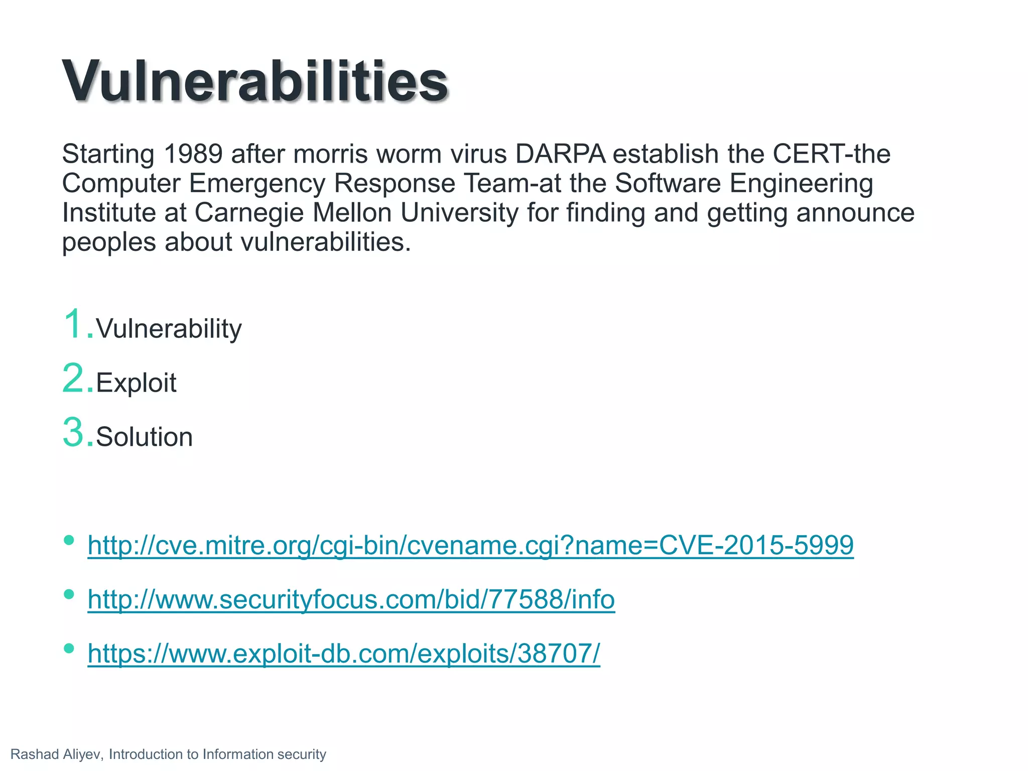 Vulnerabilities
Starting 1989 after morris worm virus DARPA establish the CERT-the
Computer Emergency Response Team-at the Software Engineering
Institute at Carnegie Mellon University for finding and getting announce
peoples about vulnerabilities.
1.Vulnerability
2.Exploit
3.Solution
• http://cve.mitre.org/cgi-bin/cvename.cgi?name=CVE-2015-5999
• http://www.securityfocus.com/bid/77588/info
• https://www.exploit-db.com/exploits/38707/
Rashad Aliyev, Introduction to Information security
 