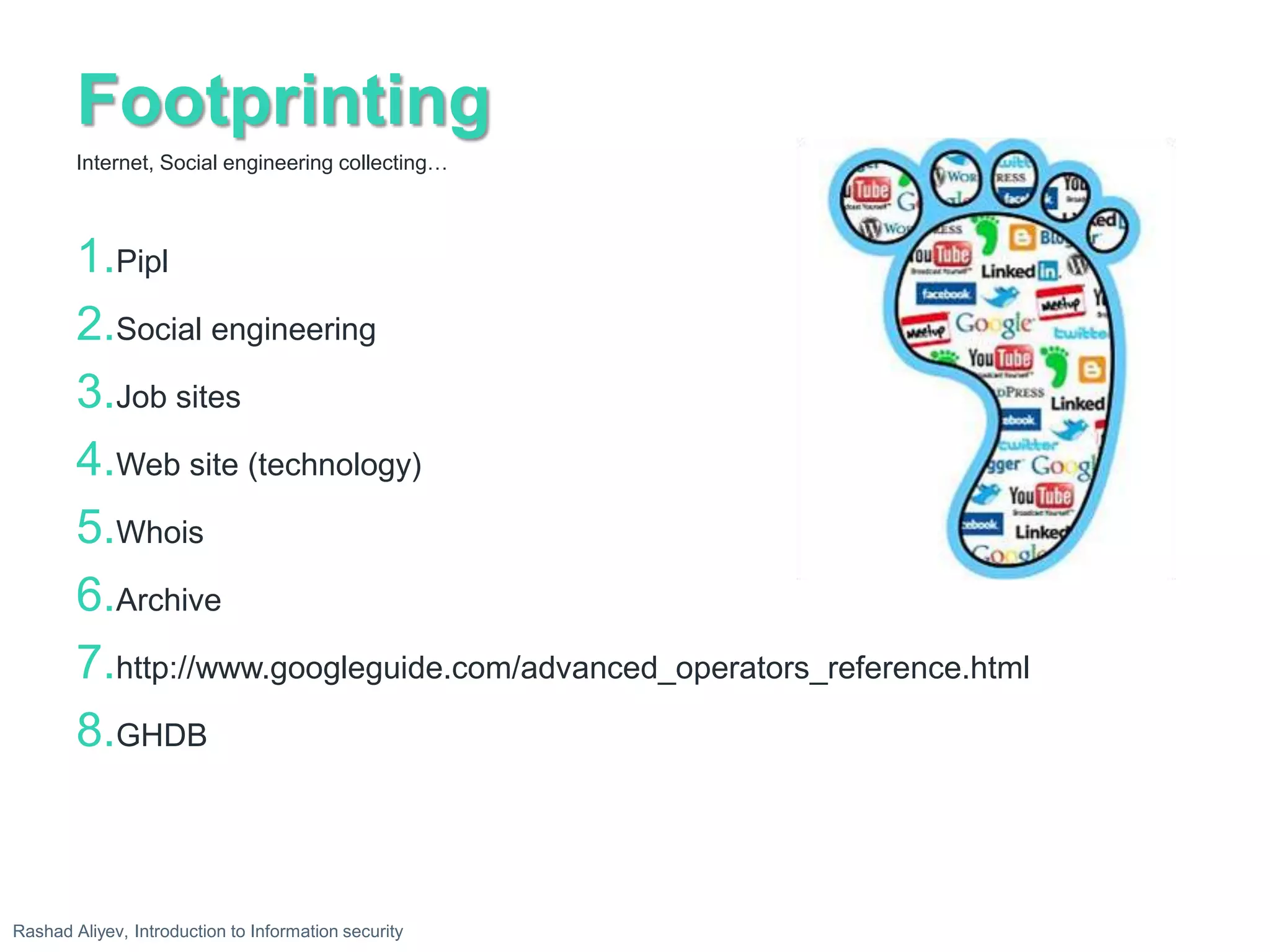 Footprinting
1.Pipl
2.Social engineering
3.Job sites
4.Web site (technology)
5.Whois
6.Archive
7.http://www.googleguide.com/advanced_operators_reference.html
8.GHDB
Internet, Social engineering collecting…
Rashad Aliyev, Introduction to Information security
 