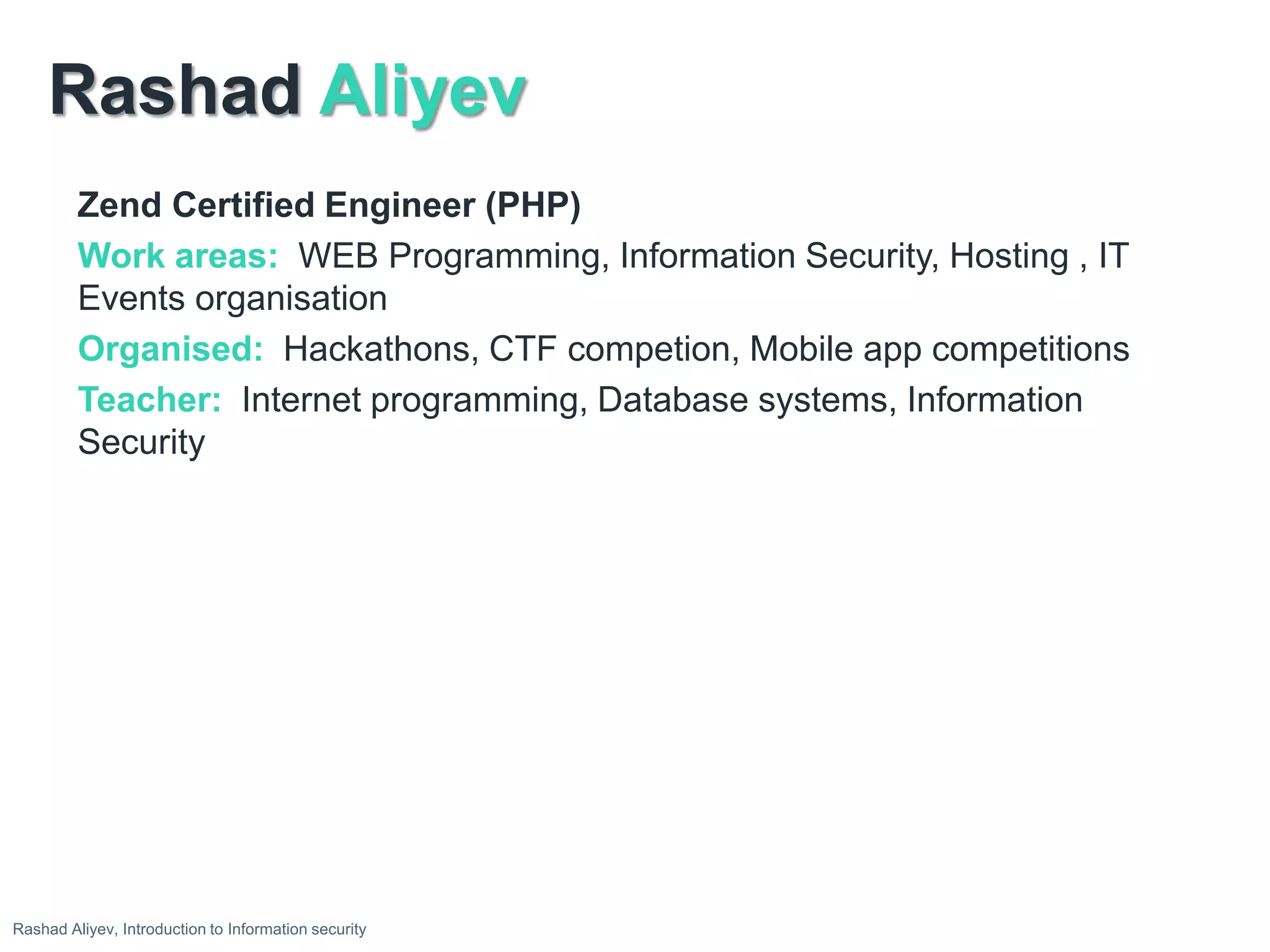 Rashad Aliyev
Zend Certified Engineer (PHP)
Work areas: WEB Programming, Information Security, Hosting , IT
Events organisation
Organised: Hackathons, CTF competion, Mobile app competitions
Teacher: Internet programming, Database systems, Information
Security
Rashad Aliyev, Introduction to Information security
 