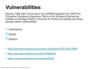 Vulnerabilities
Starting 1989 after morris worm virus DARPA establish the CERT-the
Computer Emergency Response Team-at the Software Engineering
Institute at Carnegie Mellon University for finding and getting announce
peoples about vulnerabilities.
1.Vulnerability
2.Exploit
3.Solution
• http://cve.mitre.org/cgi-bin/cvename.cgi?name=CVE-2015-5999
• http://www.securityfocus.com/bid/77588/info
• https://www.exploit-db.com/exploits/38707/
Rashad Aliyev, Introduction to Information security
 