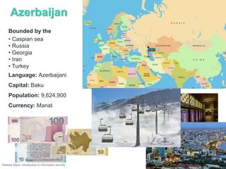 Azerbaijan
Rashad Aliyev, Introduction to Information security
Bounded by the
• Caspian sea
• Russia
• Georgia
• Iran
• Turkey
Language: Azerbaijani
Capital: Baku
Population: 9,624,900
Currency: Manat
 