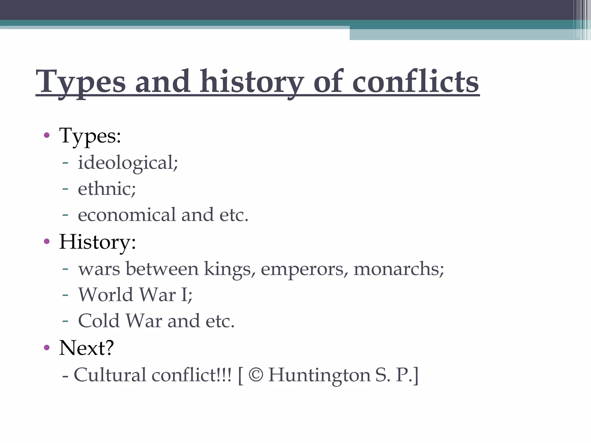 Types and history of conflicts
• Types:
- ideological;
- ethnic;
- economical and etc.
• History:
- wars between kings, emperors, monarchs;
- World War I;
- Cold War and etc.
• Next?
- Cultural conflict!!! [ © Huntington S. P.]
 
