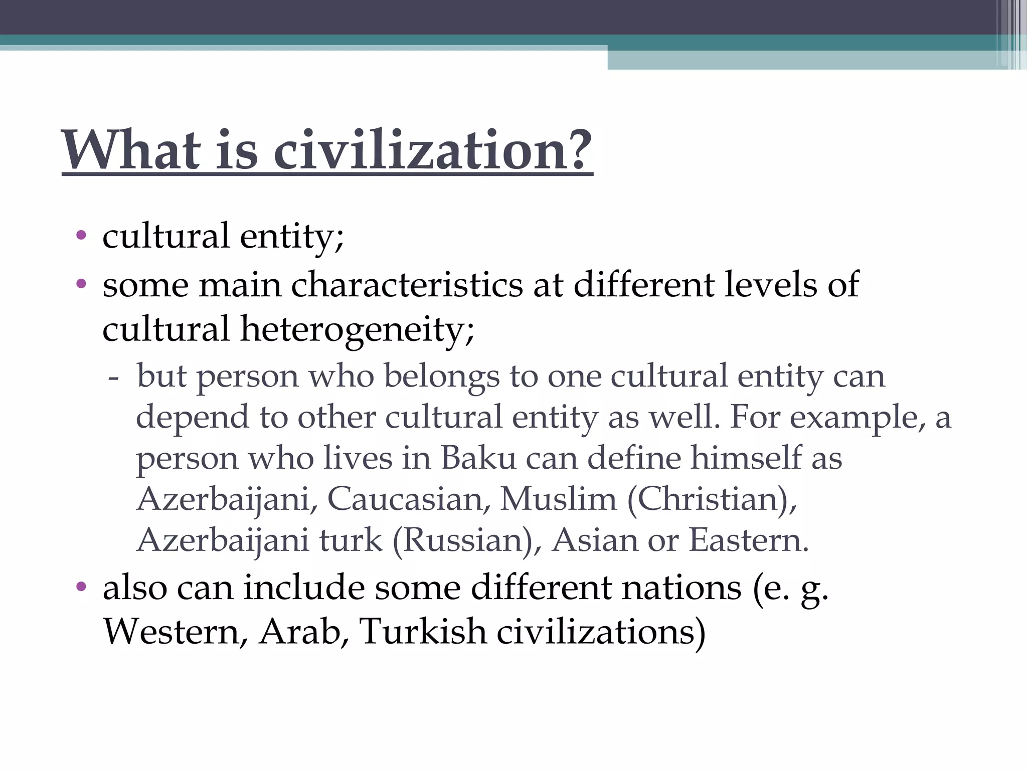 What is civilization?
• cultural entity;
• some main characteristics at different levels of
cultural heterogeneity;
- but person who belongs to one cultural entity can
depend to other cultural entity as well. For example, a
person who lives in Baku can define himself as
Azerbaijani, Caucasian, Muslim (Christian),
Azerbaijani turk (Russian), Asian or Eastern.
• also can include some different nations (e. g.
Western, Arab, Turkish civilizations)
 