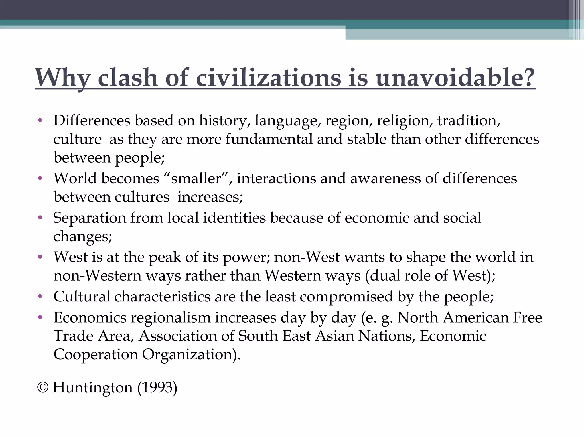 Why clash of civilizations is unavoidable?
• Differences based on history, language, region, religion, tradition,
culture as they are more fundamental and stable than other differences
between people;
• World becomes “smaller”, interactions and awareness of differences
between cultures increases;
• Separation from local identities because of economic and social
changes;
• West is at the peak of its power; non-West wants to shape the world in
non-Western ways rather than Western ways (dual role of West);
• Cultural characteristics are the least compromised by the people;
• Economics regionalism increases day by day (e. g. North American Free
Trade Area, Association of South East Asian Nations, Economic
Cooperation Organization).
© Huntington (1993)
 