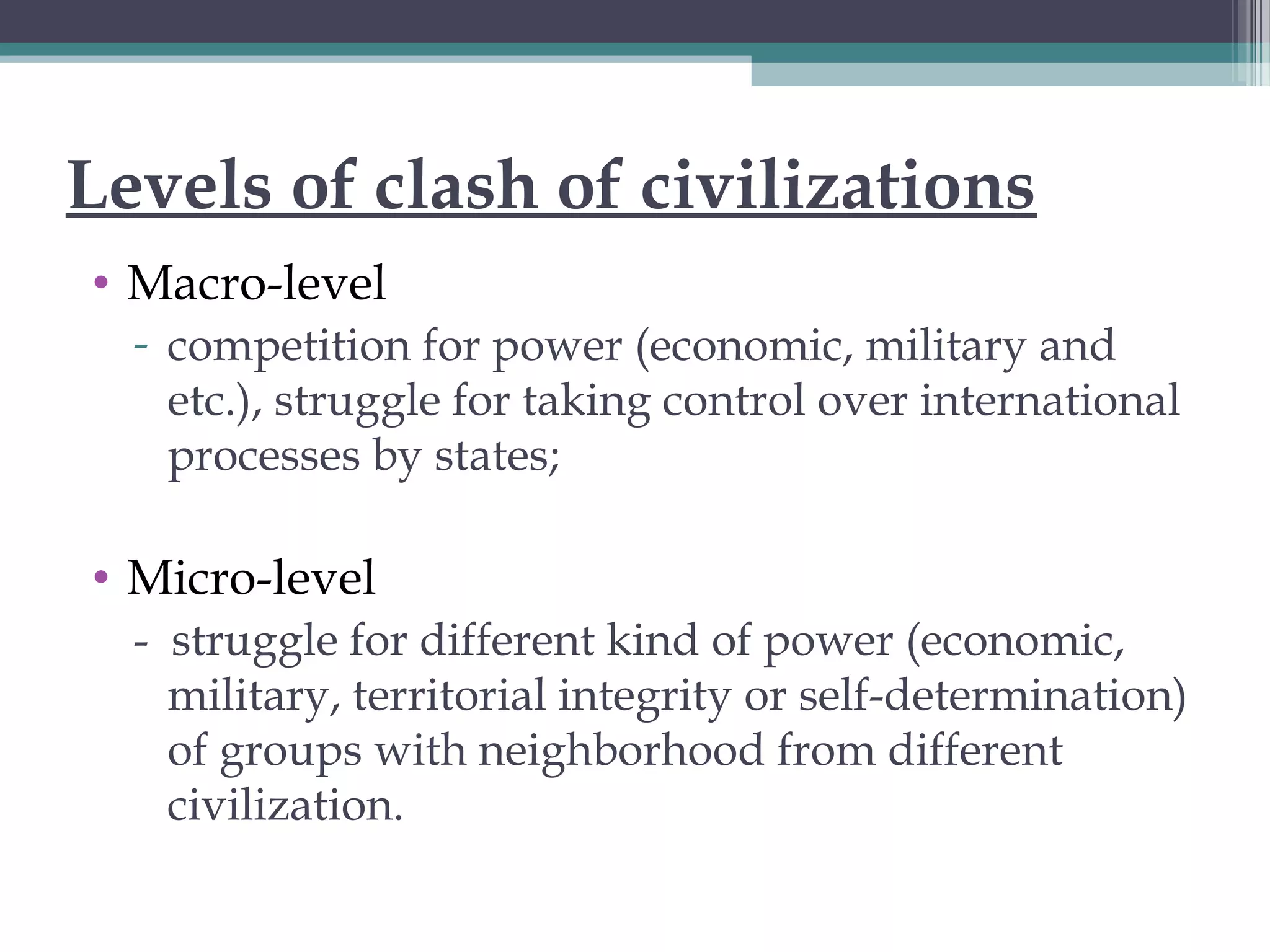 Levels of clash of civilizations
• Macro-level
- competition for power (economic, military and
etc.), struggle for taking control over international
processes by states;
• Micro-level
- struggle for different kind of power (economic,
military, territorial integrity or self-determination)
of groups with neighborhood from different
civilization.
 